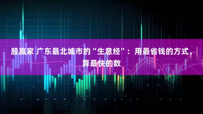 股赢家 广东最北城市的“生意经”：用最省钱的方式，算最快的数