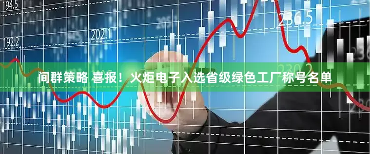 间群策略 喜报！火炬电子入选省级绿色工厂称号名单