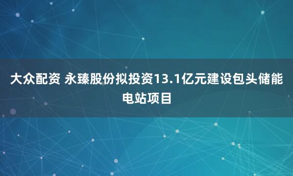 大众配资 永臻股份拟投资13.1亿元建设包头储能电站项目
