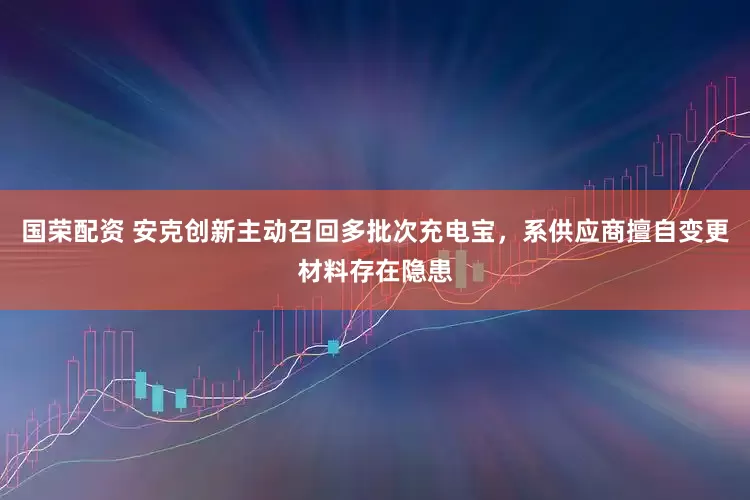国荣配资 安克创新主动召回多批次充电宝，系供应商擅自变更材料存在隐患