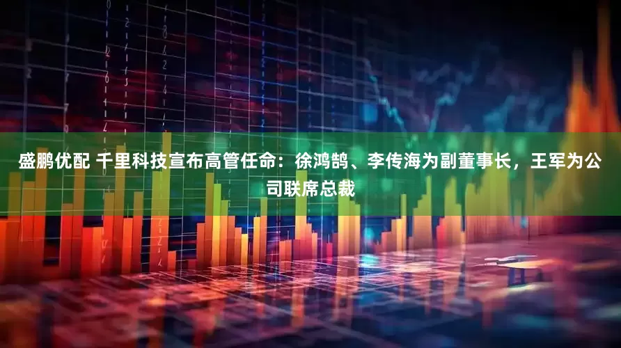 盛鹏优配 千里科技宣布高管任命：徐鸿鹄、李传海为副董事长，王军为公司联席总裁