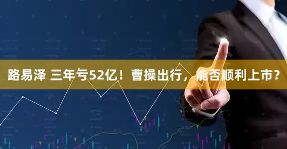 路易泽 三年亏52亿！曹操出行，能否顺利上市？