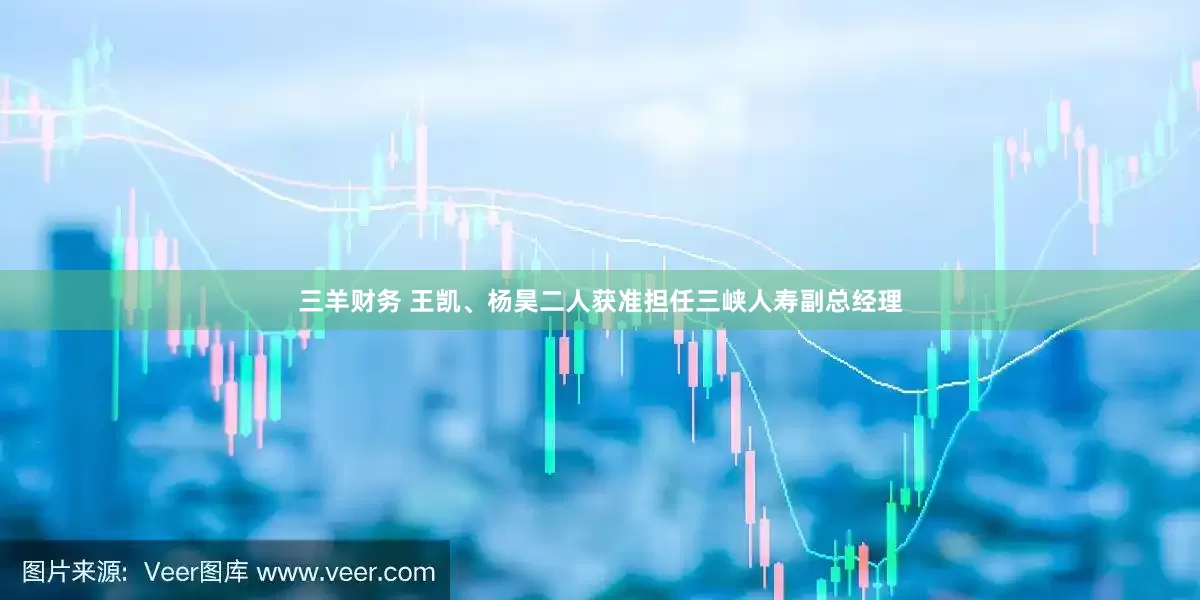 三羊财务 王凯、杨昊二人获准担任三峡人寿副总经理