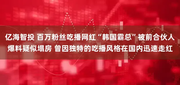 亿海智投 百万粉丝吃播网红“韩国霸总”被前合伙人爆料疑似塌房 曾因独特的吃播风格在国内迅速走红