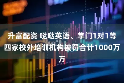 升富配资 哒哒英语、掌门1对1等四家校外培训机构被罚合计1000万