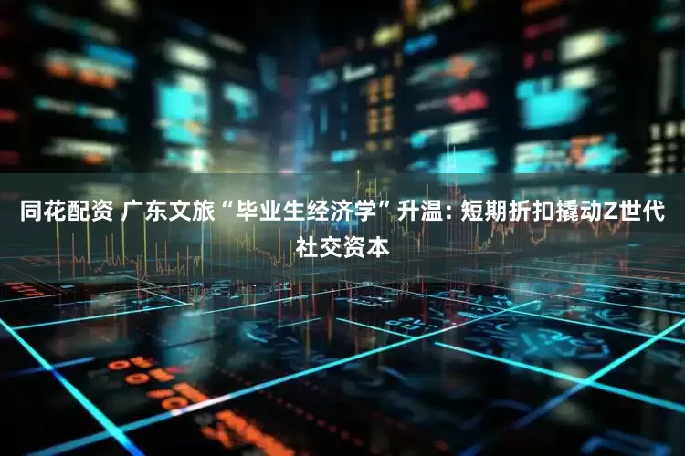 同花配资 广东文旅“毕业生经济学”升温: 短期折扣撬动Z世代社交资本