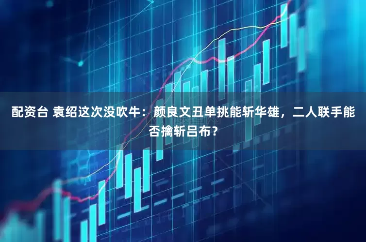 配资台 袁绍这次没吹牛：颜良文丑单挑能斩华雄，二人联手能否擒斩吕布？