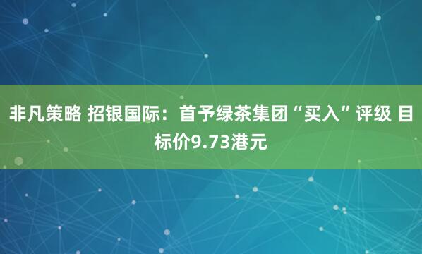 非凡策略 招银国际：首予绿茶集团“买入”评级 目标价9.73港元