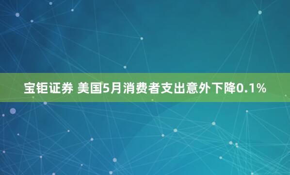 宝钜证券 美国5月消费者支出意外下降0.1%
