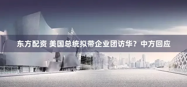 东方配资 美国总统拟带企业团访华？中方回应