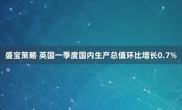 盛宝策略 英国一季度国内生产总值环比增长0.7%