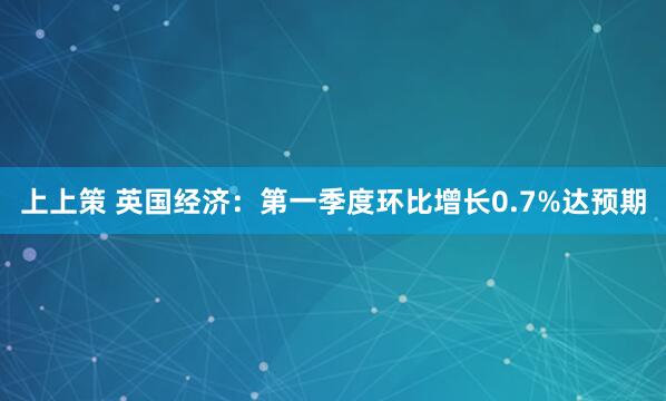 上上策 英国经济：第一季度环比增长0.7%达预期