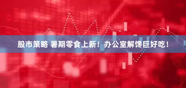 股市策略 暑期零食上新！办公室解馋巨好吃！