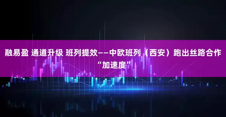 融易盈 通道升级 班列提效——中欧班列（西安）跑出丝路合作“加速度”