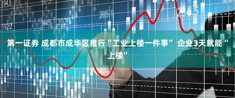 第一证券 成都市成华区推行“工业上楼一件事” 企业3天就能“上楼”
