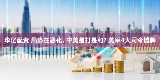 华亿配资 局势在恶化, 中美是打是和? 美军4大司令摊牌