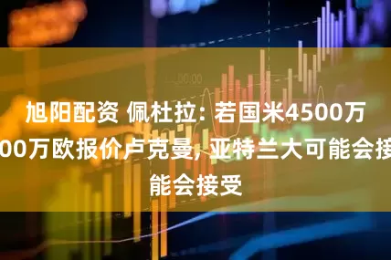 旭阳配资 佩杜拉: 若国米4500万+500万欧报价卢克曼, 亚特兰大可能会接受