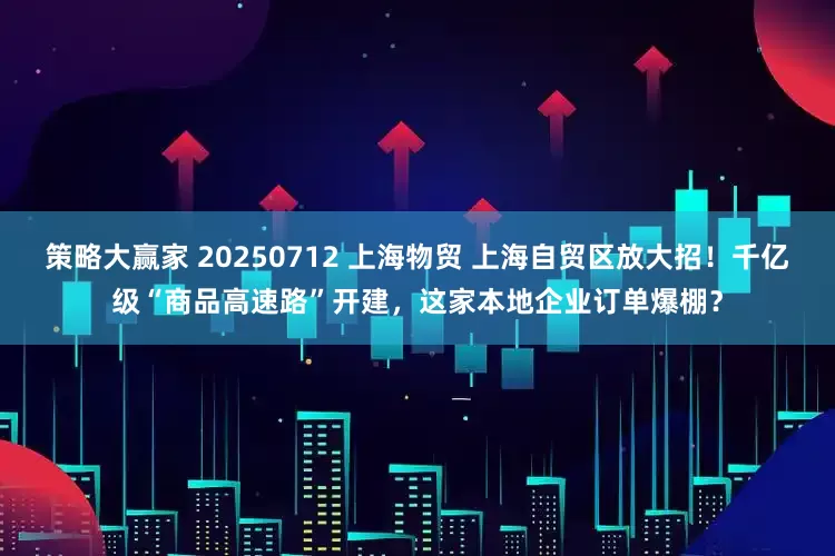 策略大赢家 20250712 上海物贸 上海自贸区放大招！千亿级“商品高速路”开建，这家本地企业订单爆棚？