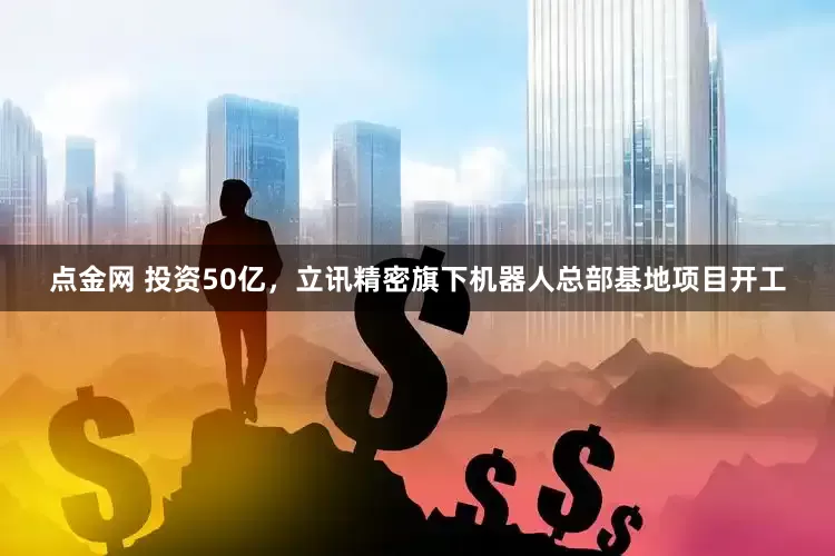 点金网 投资50亿，立讯精密旗下机器人总部基地项目开工