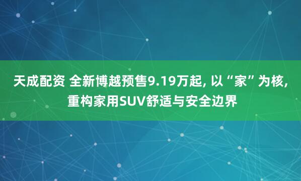 天成配资 全新博越预售9.19万起, 以“家”为核, 重构家用SUV舒适与安全边界