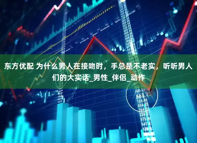 东方优配 为什么男人在接吻时，手总是不老实，听听男人们的大实话_男性_伴侣_动作
