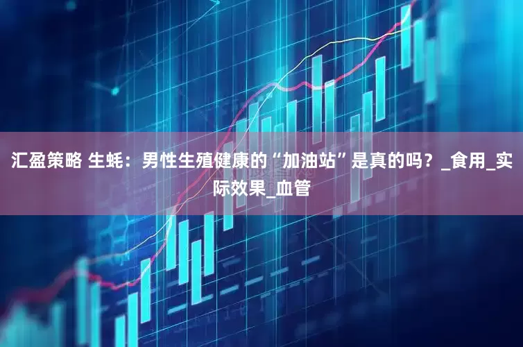 汇盈策略 生蚝：男性生殖健康的“加油站”是真的吗？_食用_实际效果_血管