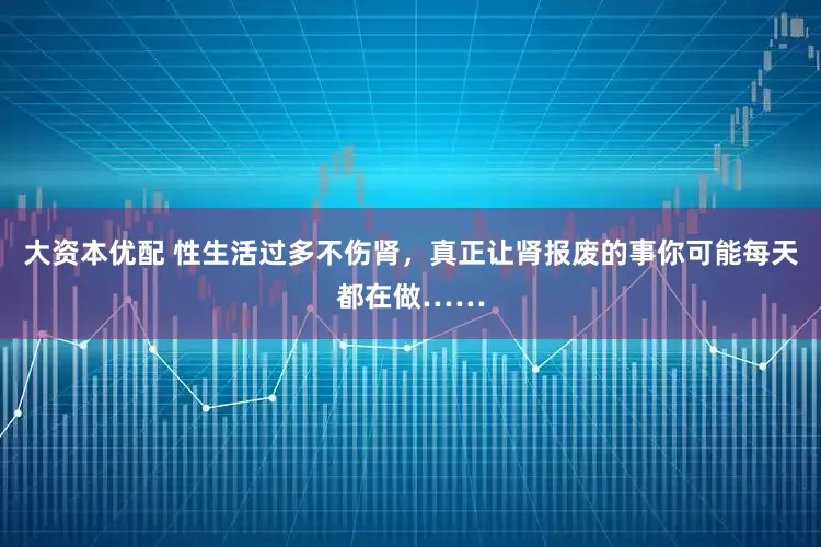 大资本优配 性生活过多不伤肾，真正让肾报废的事你可能每天都在做……