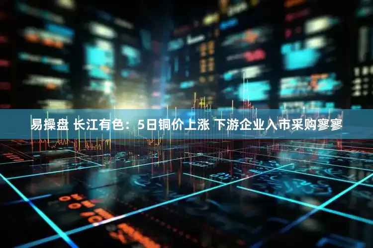 易操盘 长江有色：5日铜价上涨 下游企业入市采购寥寥