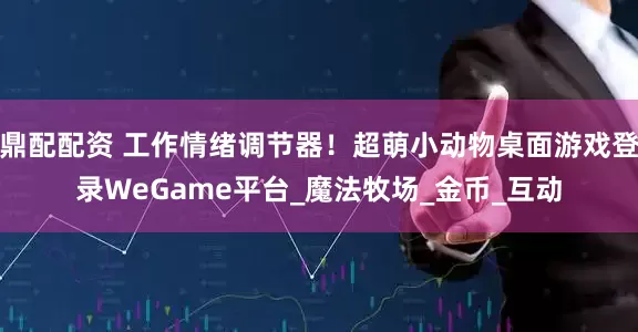 鼎配配资 工作情绪调节器！超萌小动物桌面游戏登录WeGame平台_魔法牧场_金币_互动