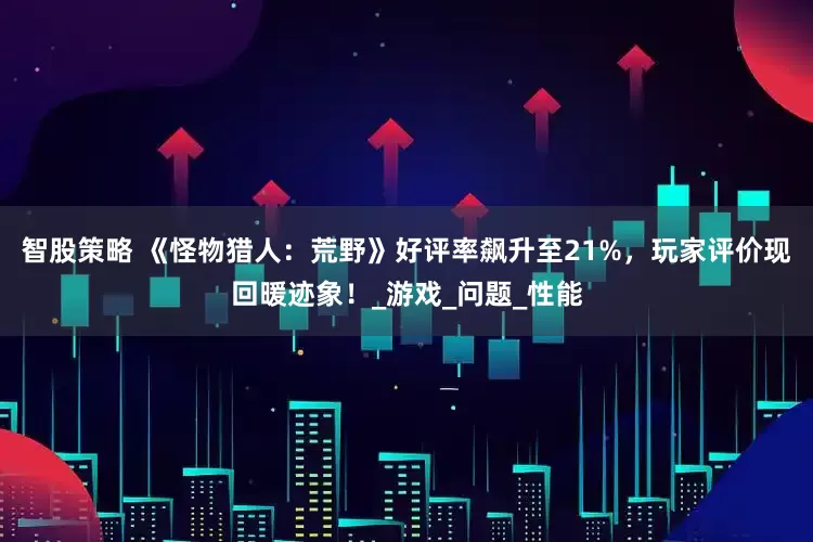 智股策略 《怪物猎人：荒野》好评率飙升至21%，玩家评价现回暖迹象！_游戏_问题_性能