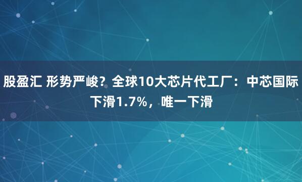 股盈汇 形势严峻？全球10大芯片代工厂：中芯国际下滑1.7%，唯一下滑