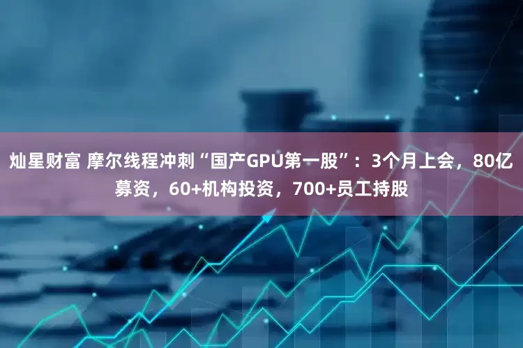 灿星财富 摩尔线程冲刺“国产GPU第一股”：3个月上会，80亿募资，60+机构投资，700+员工持股