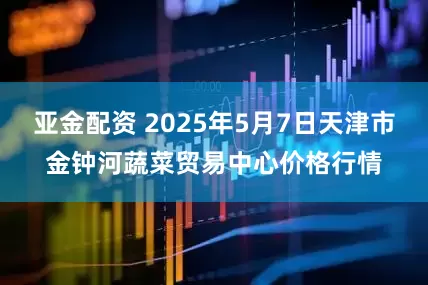 亚金配资 2025年5月7日天津市金钟河蔬菜贸易中心价格行情