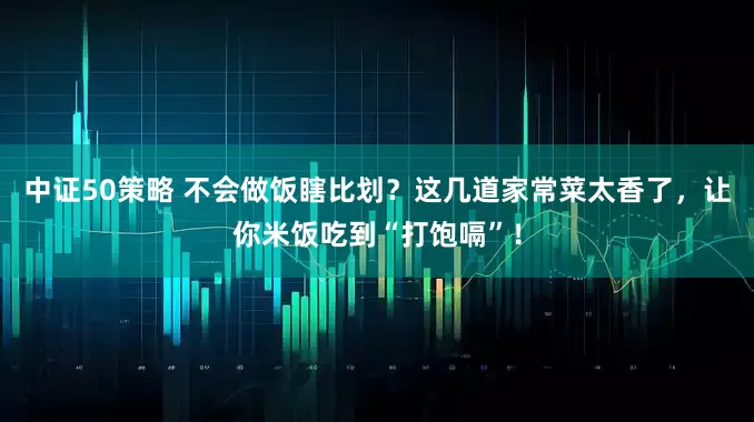 中证50策略 不会做饭瞎比划？这几道家常菜太香了，让你米饭吃到“打饱嗝”！