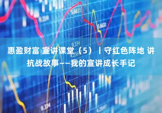 惠盈财富 宣讲课堂（5）丨守红色阵地 讲抗战故事——我的宣讲成长手记