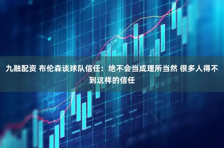九融配资 布伦森谈球队信任：绝不会当成理所当然 很多人得不到这样的信任