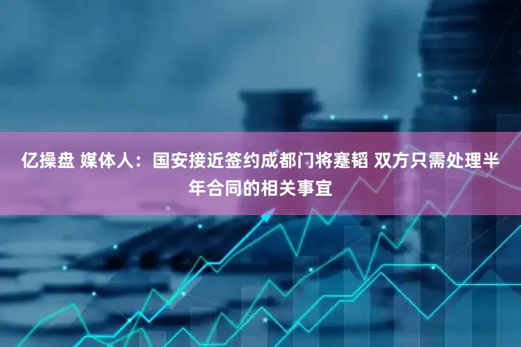 亿操盘 媒体人：国安接近签约成都门将蹇韬 双方只需处理半年合同的相关事宜